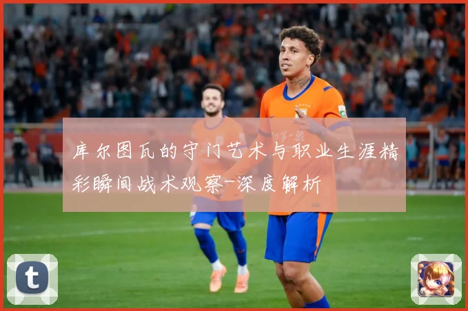 库尔图瓦的守门艺术与职业生涯精彩瞬间战术观察-深度解析