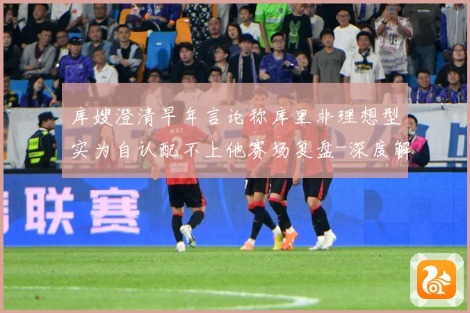 库嫂澄清早年言论称库里非理想型实为自认配不上他赛场复盘-深度解析