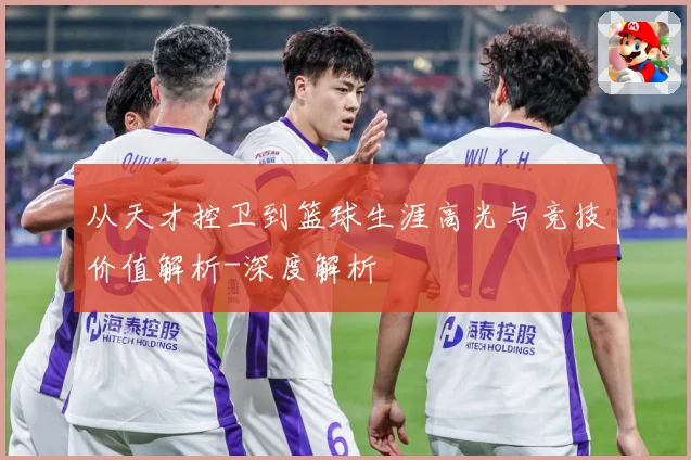 从天才控卫到篮球生涯高光与竞技价值解析-深度解析