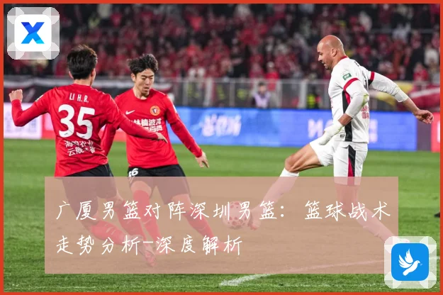 广厦男篮对阵深圳男篮：篮球战术走势分析-深度解析