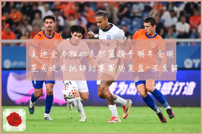 麦迪全力推动美职篮携手明年全明星或设单挑锦标赛赛场复盘-深度解析