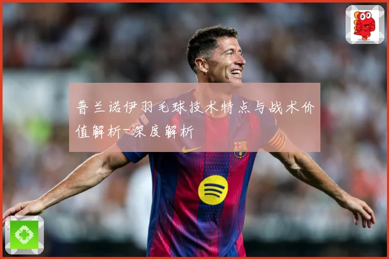 普兰诺伊羽毛球技术特点与战术价值解析-深度解析
