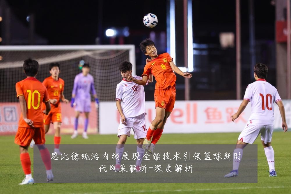 恩比德统治内线展现全能技术引领篮球新时代风采解析-深度解析