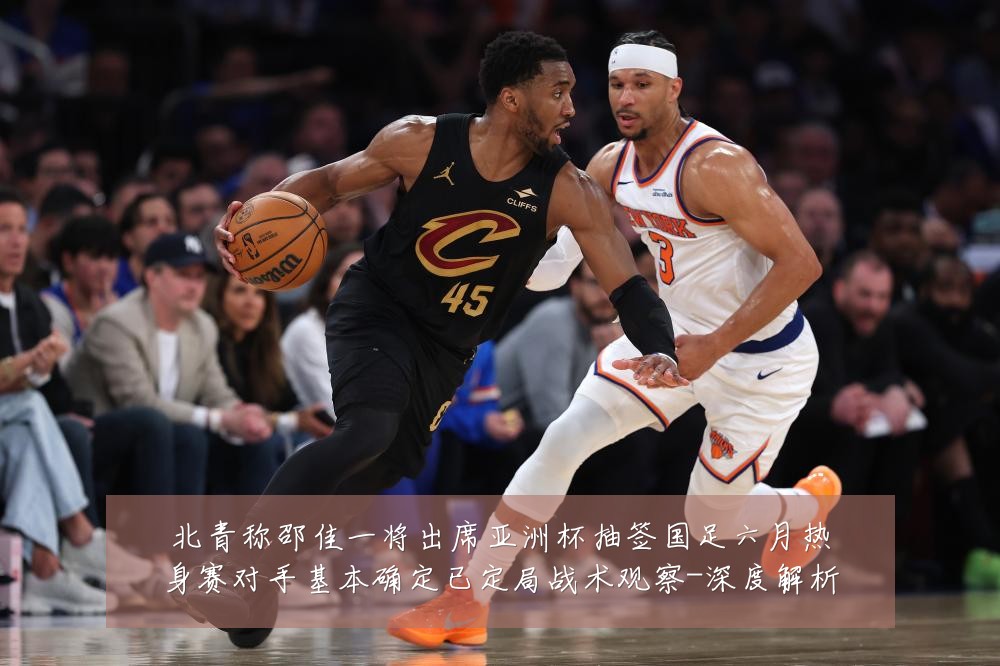 北青称邵佳一将出席亚洲杯抽签国足六月热身赛对手基本确定已定局战术观察-深度解析